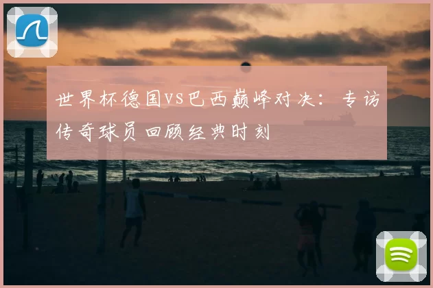 世界杯德国vs巴西巅峰对决：专访传奇球员回顾经典时刻