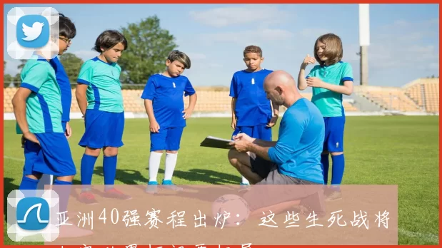 亚洲40强赛程出炉：这些生死战将决定世界杯门票归属