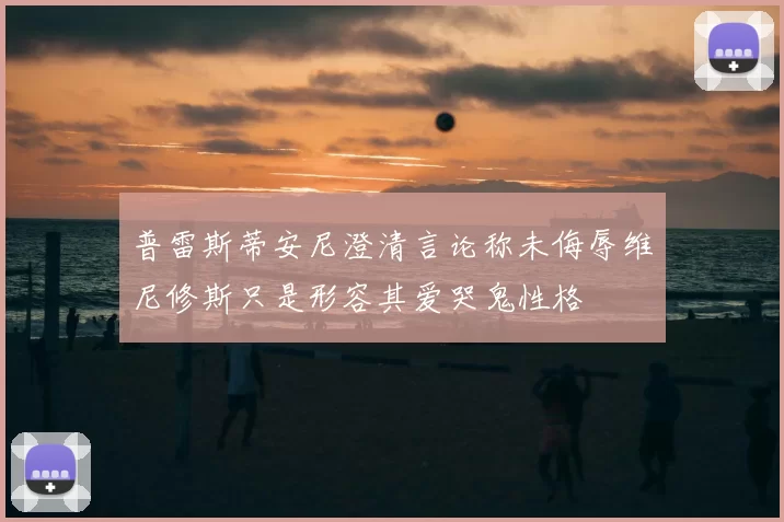 普雷斯蒂安尼澄清言论称未侮辱维尼修斯只是形容其爱哭鬼性格