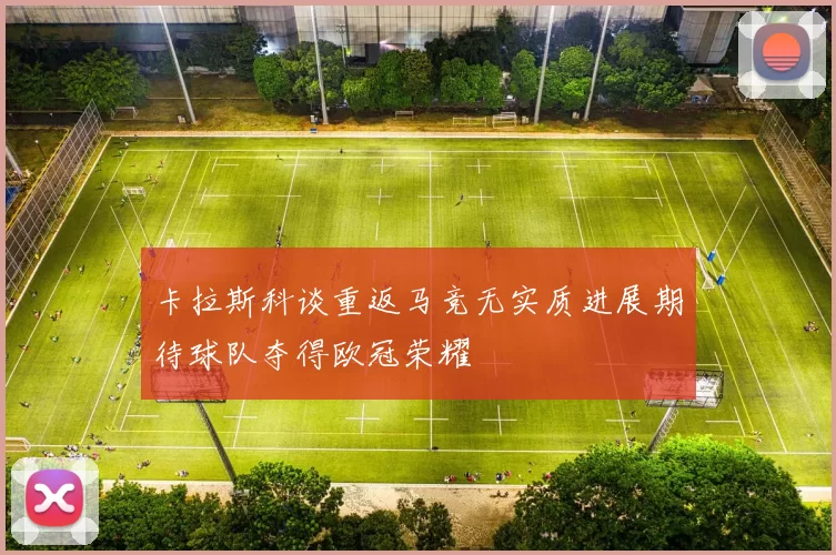 卡拉斯科谈重返马竞无实质进展期待球队夺得欧冠荣耀