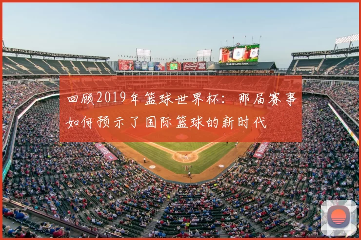 回顾2019年篮球世界杯：那届赛事如何预示了国际篮球的新时代