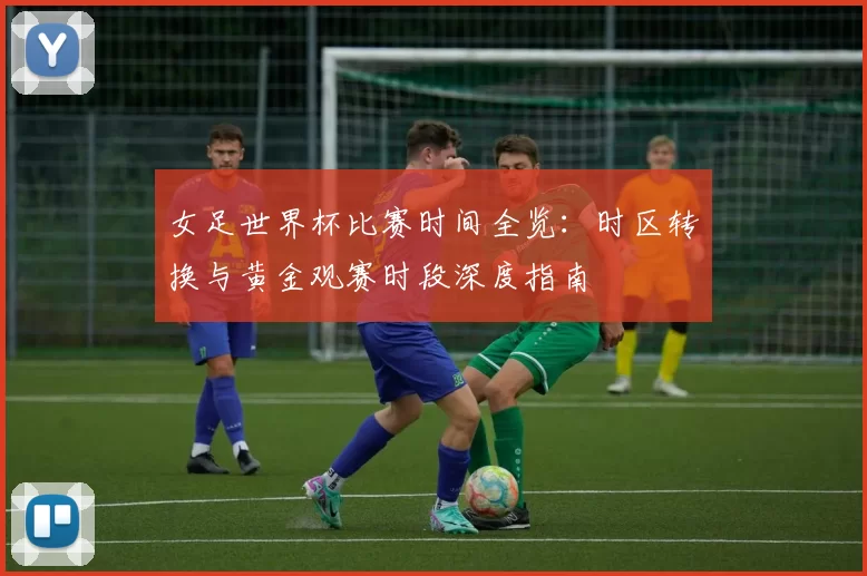 女足世界杯比赛时间全览:时区转换与黄金观赛时段深度指南