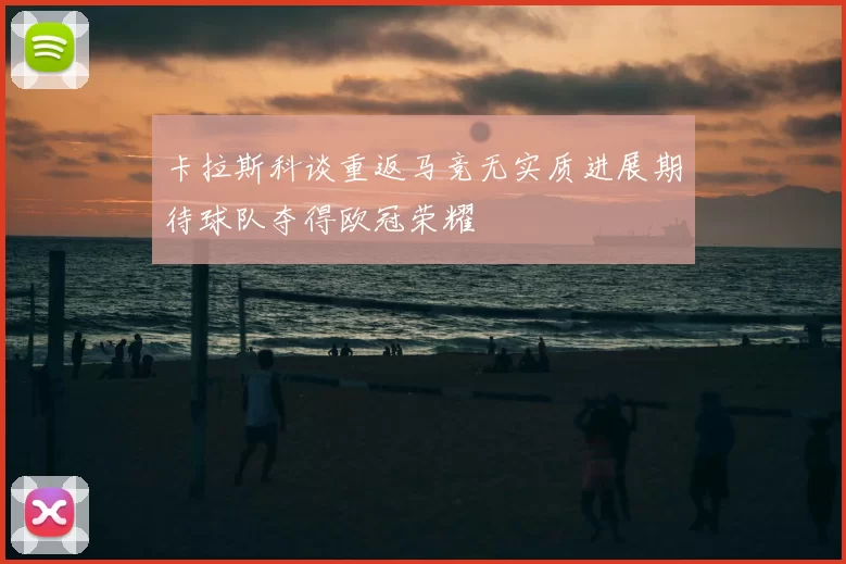 卡拉斯科谈重返马竞无实质进展期待球队夺得欧冠荣耀