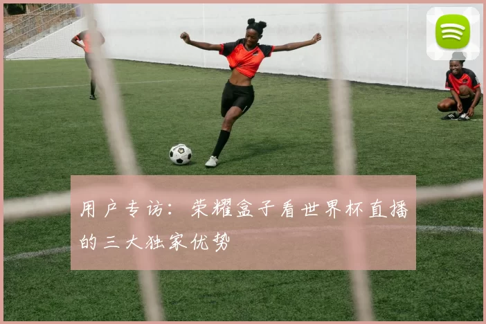 用户专访：荣耀盒子看世界杯直播的三大独家优势