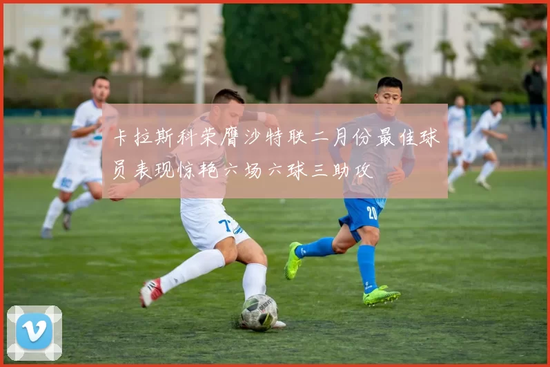 卡拉斯科荣膺沙特联二月份最佳球员表现惊艳六场六球三助攻