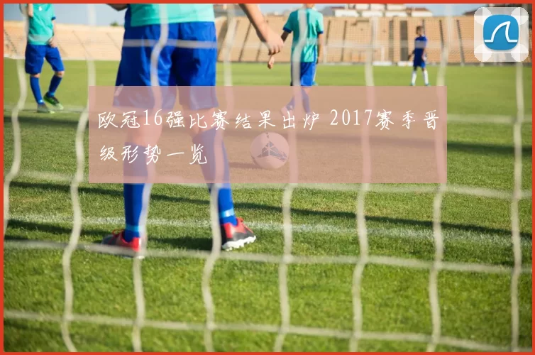 欧冠16强比赛结果出炉 2017赛季晋级形势一览