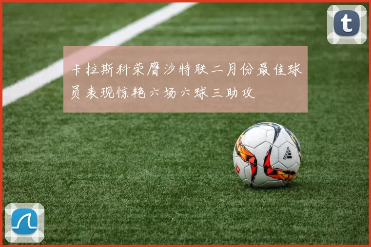 卡拉斯科荣膺沙特联二月份最佳球员表现惊艳六场六球三助攻