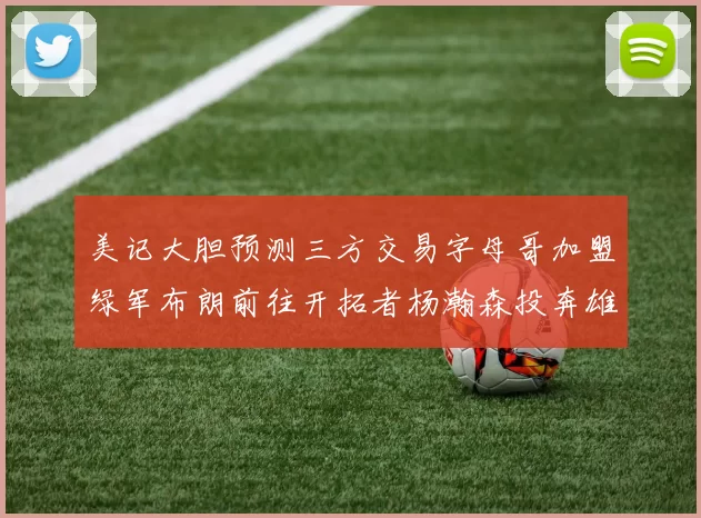 美记大胆预测三方交易字母哥加盟绿军布朗前往开拓者杨瀚森投奔雄鹿