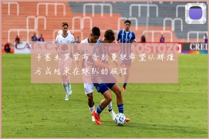 卡塞米罗宣布告别曼联希望以辉煌方式结束在球队的旅程