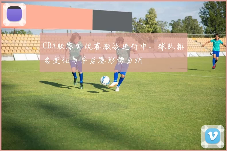 CBA联赛常规赛激战进行中,球队排名变化与季后赛形势分析