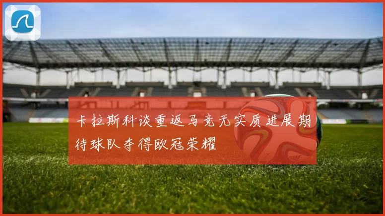 卡拉斯科谈重返马竞无实质进展期待球队夺得欧冠荣耀