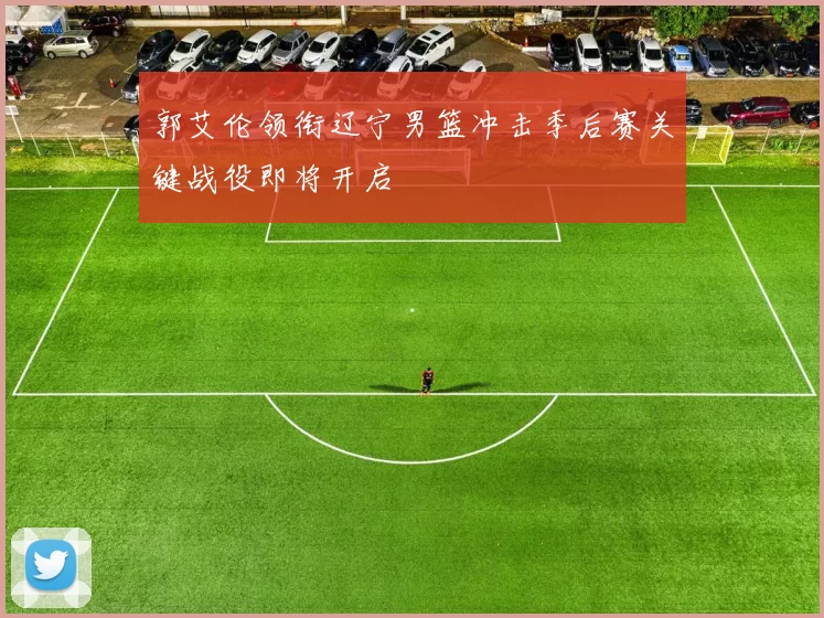 郭艾伦领衔辽宁男篮冲击季后赛关键战役即将开启