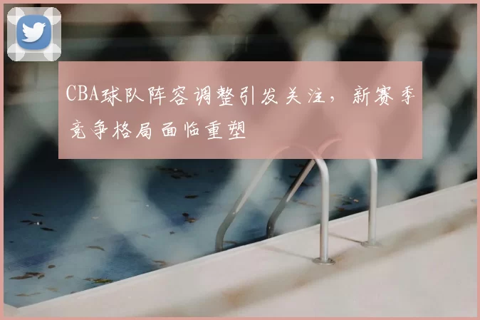 CBA球队阵容调整引发关注，新赛季竞争格局面临重塑