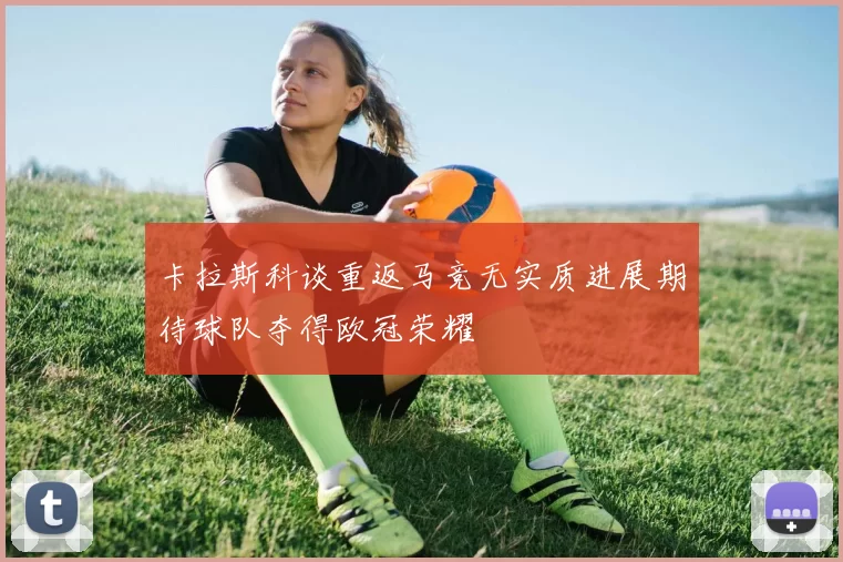 卡拉斯科谈重返马竞无实质进展期待球队夺得欧冠荣耀