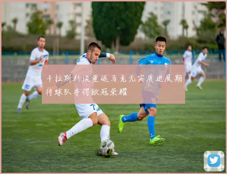 卡拉斯科谈重返马竞无实质进展期待球队夺得欧冠荣耀
