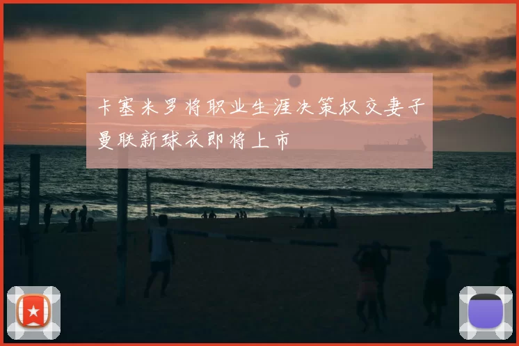 卡塞米罗将职业生涯决策权交妻子曼联新球衣即将上市