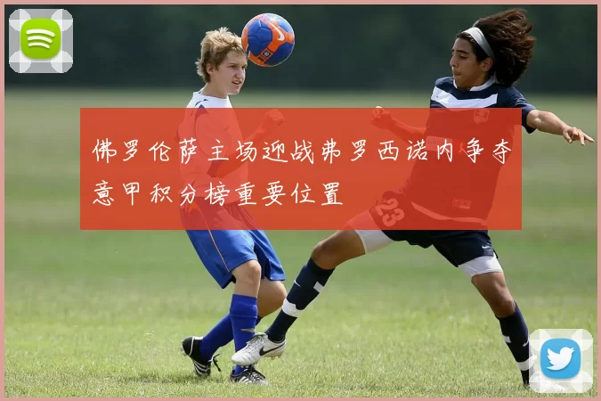 佛罗伦萨主场迎战弗罗西诺内争夺意甲积分榜重要位置