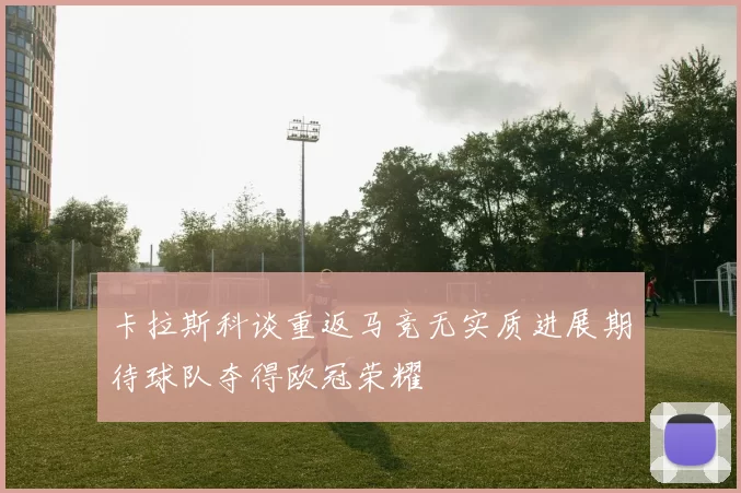 卡拉斯科谈重返马竞无实质进展期待球队夺得欧冠荣耀