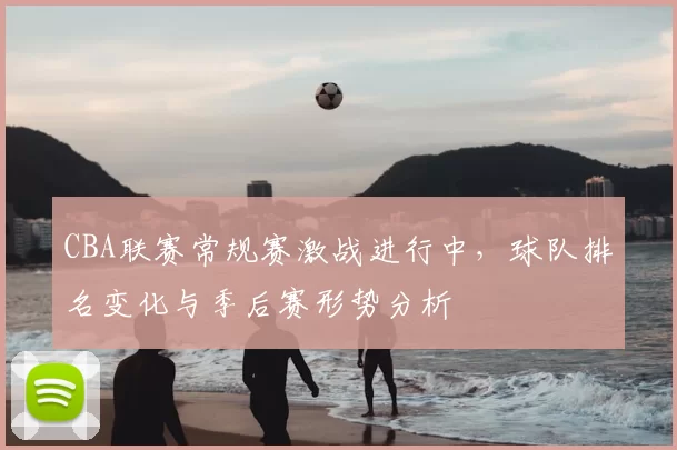 CBA联赛常规赛激战进行中,球队排名变化与季后赛形势分析