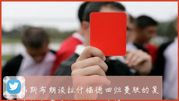 韦斯布朗谈拉什福德回归曼联的复杂性与尊重他的个人选择