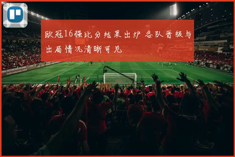 欧冠16强比分结果出炉 各队晋级与出局情况清晰可见