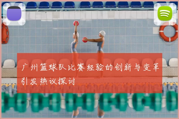 广州篮球队比赛经验的创新与变革引发热议探讨