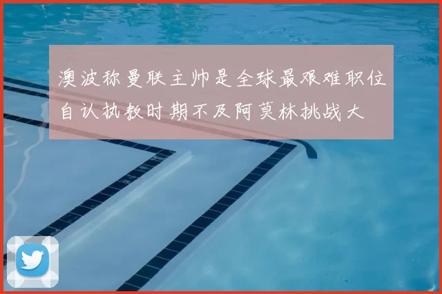 澳波称曼联主帅是全球最艰难职位自认执教时期不及阿莫林挑战大