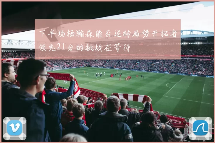 下半场杨瀚森能否逆转局势开拓者领先21分的挑战在等待
