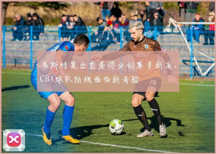 韦斯特复出首秀得分创赛季新高，CBA球队防线面临新考验