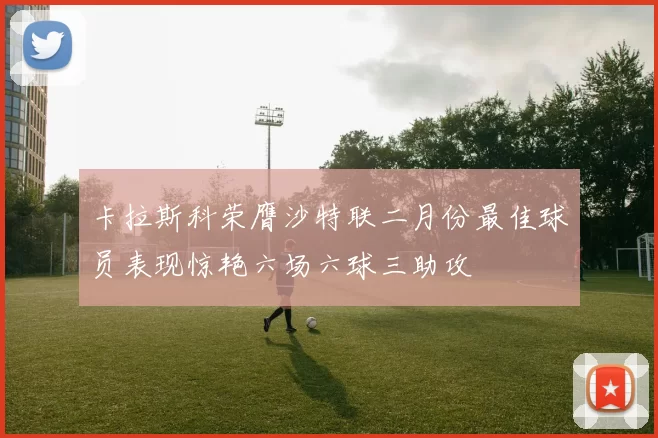 卡拉斯科荣膺沙特联二月份最佳球员表现惊艳六场六球三助攻