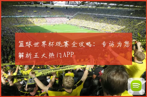 篮球世界杯观赛全攻略：专访为您解析五大热门APP