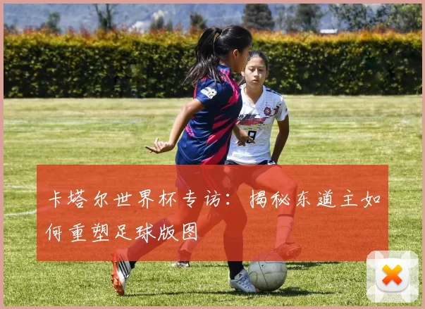 卡塔尔世界杯专访:揭秘东道主如何重塑足球版图