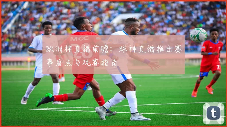 欧洲杯直播前瞻:球神直播推出赛事看点与观赛指南