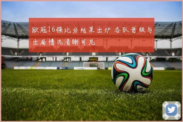 欧冠16强比分结果出炉 各队晋级与出局情况清晰可见