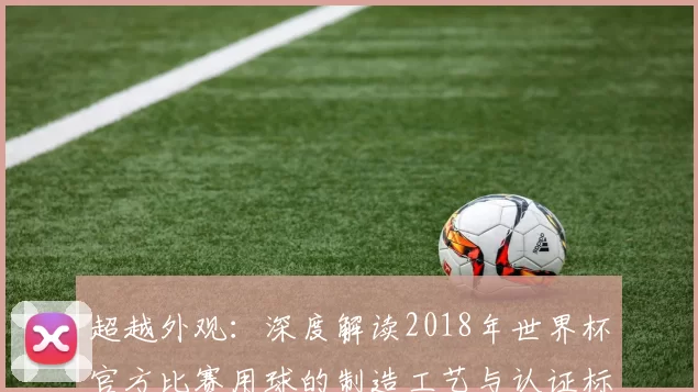 超越外观：深度解读2018年世界杯官方比赛用球的制造工艺与认证标准
