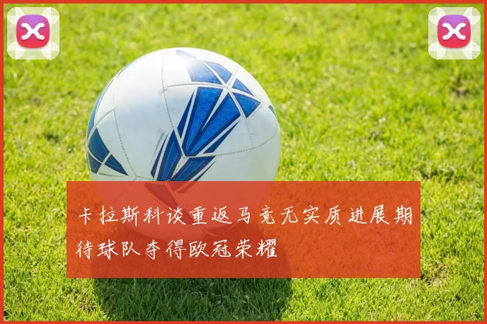 卡拉斯科谈重返马竞无实质进展期待球队夺得欧冠荣耀