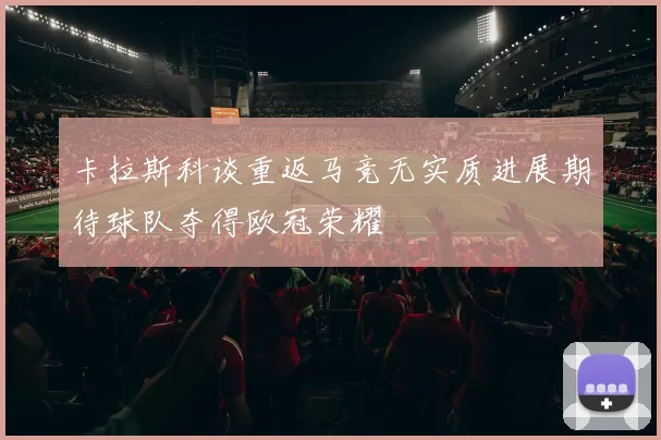 卡拉斯科谈重返马竞无实质进展期待球队夺得欧冠荣耀