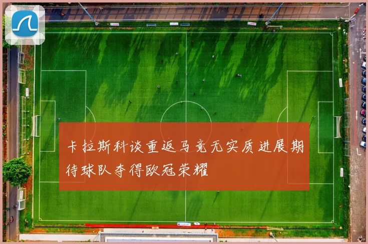 卡拉斯科谈重返马竞无实质进展期待球队夺得欧冠荣耀