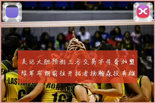美记大胆预测三方交易字母哥加盟绿军布朗前往开拓者杨瀚森投奔雄鹿