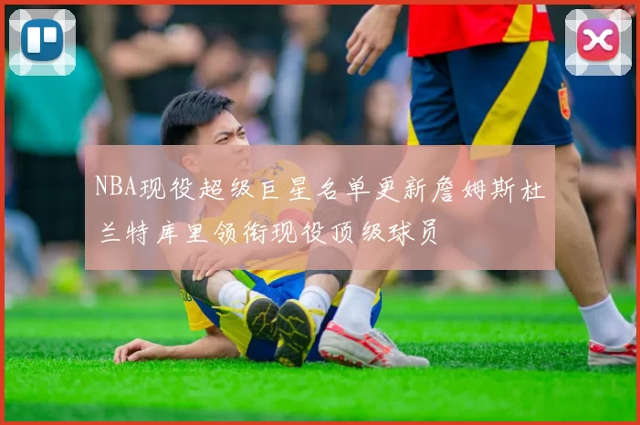 NBA现役超级巨星名单更新詹姆斯杜兰特库里领衔现役顶级球员