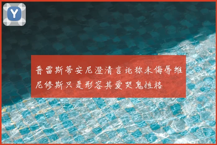 普雷斯蒂安尼澄清言论称未侮辱维尼修斯只是形容其爱哭鬼性格