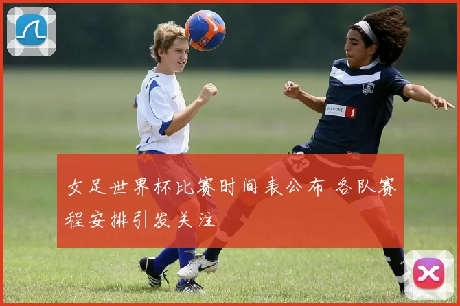 女足世界杯比赛时间表公布 各队赛程安排引发关注