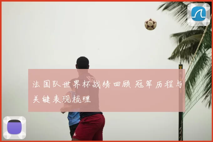 法国队世界杯战绩回顾 冠军历程与关键表现梳理
