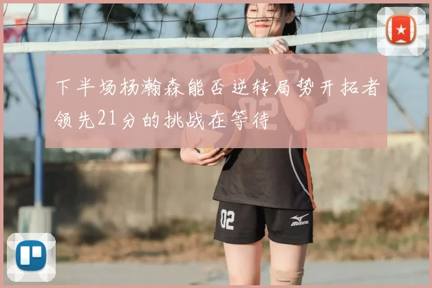 下半场杨瀚森能否逆转局势开拓者领先21分的挑战在等待