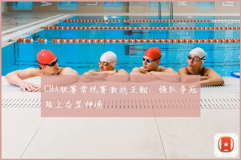 CBA联赛常规赛激战正酣，强队争冠路上各显神通