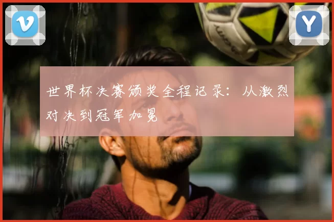 世界杯决赛颁奖全程记录：从激烈对决到冠军加冕