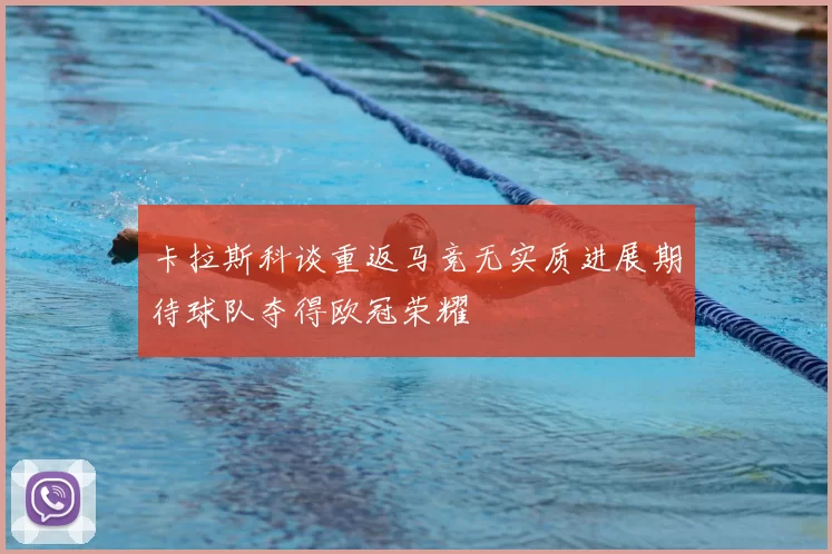 卡拉斯科谈重返马竞无实质进展期待球队夺得欧冠荣耀