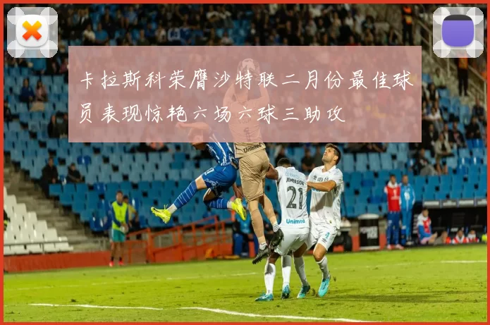 卡拉斯科荣膺沙特联二月份最佳球员表现惊艳六场六球三助攻