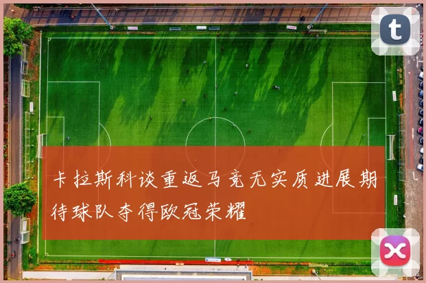 卡拉斯科谈重返马竞无实质进展期待球队夺得欧冠荣耀
