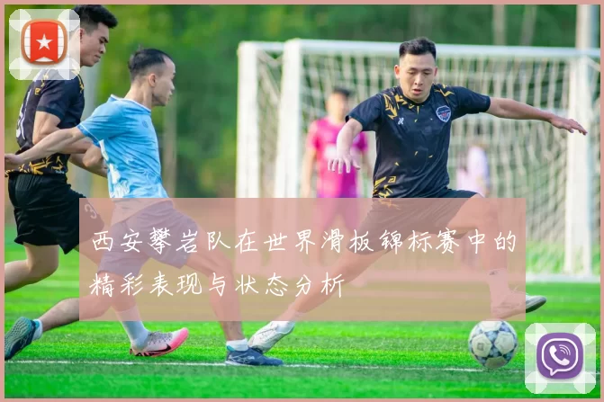 西安攀岩队在世界滑板锦标赛中的精彩表现与状态分析